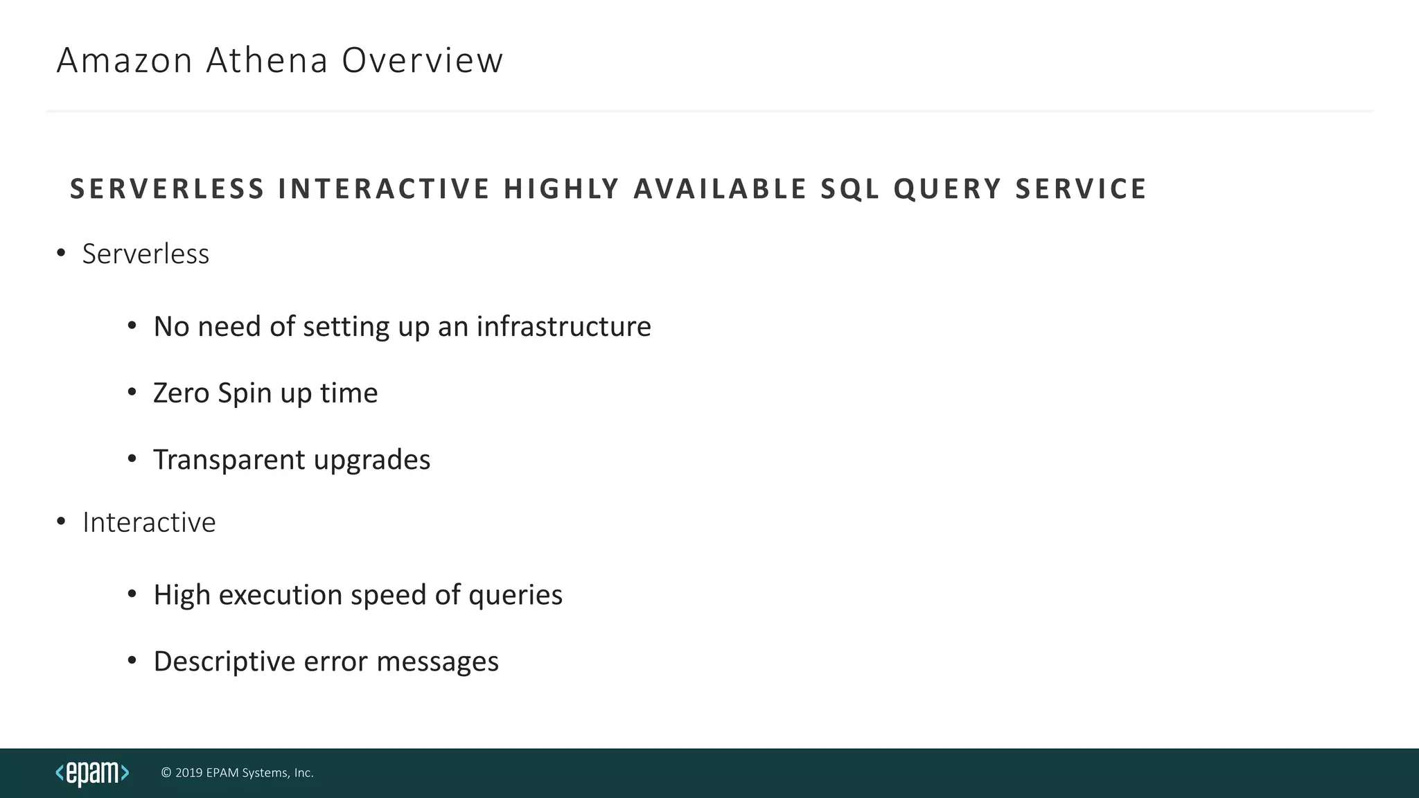 © 2019 EPAM Systems, Inc.
Amazon Athena Overview
• Serverless
• No need of setting up an infrastructure
• Zero Spin up time
• Transparent upgrades
• Interactive
• High execution speed of queries
• Descriptive error messages
SERVERLESS INTERACTIVE HIGHLY AVAILABLE SQL QUERY SERVICE
 