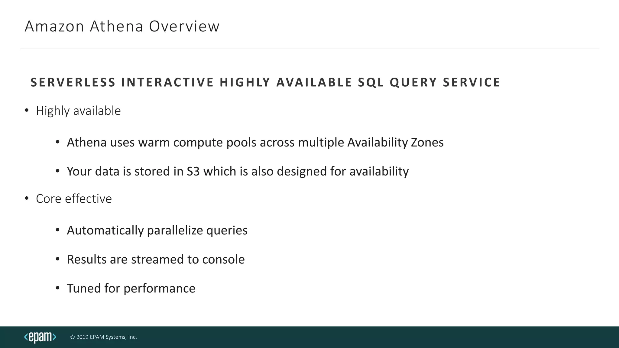 © 2019 EPAM Systems, Inc.
Amazon Athena Overview
• Highly available
• Athena uses warm compute pools across multiple Availability Zones
• Your data is stored in S3 which is also designed for availability
• Core effective
• Automatically parallelize queries
• Results are streamed to console
• Tuned for performance
SERVERLESS INTERACTIVE HIGHLY AVAILABLE SQL QUERY SERVICE
 