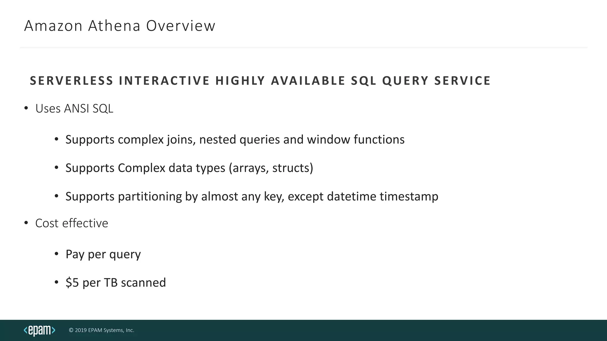 © 2019 EPAM Systems, Inc.
Amazon Athena Overview
• Uses ANSI SQL
• Supports complex joins, nested queries and window functions
• Supports Complex data types (arrays, structs)
• Supports partitioning by almost any key, except datetime timestamp
• Cost effective
• Pay per query
• $5 per TB scanned
SERVERLESS INTERACTIVE HIGHLY AVAILABLE SQL QUERY SERVICE
 