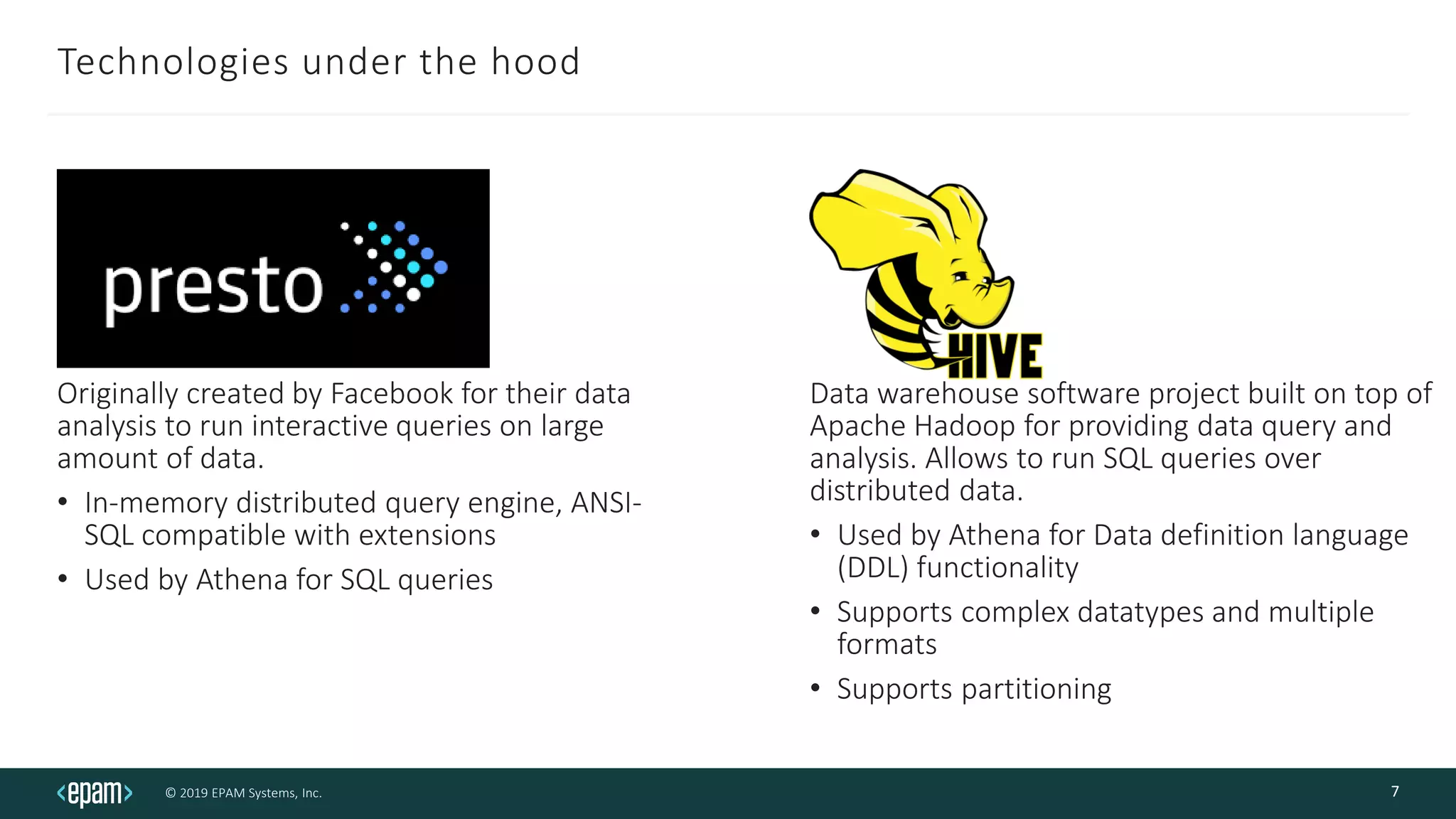© 2019 EPAM Systems, Inc.
Technologies under the hood
Originally created by Facebook for their data
analysis to run interactive queries on large
amount of data.
• In-memory distributed query engine, ANSI-
SQL compatible with extensions
• Used by Athena for SQL queries
7
Data warehouse software project built on top of
Apache Hadoop for providing data query and
analysis. Allows to run SQL queries over
distributed data.
• Used by Athena for Data definition language
(DDL) functionality
• Supports complex datatypes and multiple
formats
• Supports partitioning
 