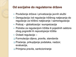 Od socijalne do regulatorne države

 Povlačenje države i privatizacija javnih službi
 Deregulacija /od regulacije tržišnog natjecanja do
  regulacije za tržišno natjecanje / samoregulacija
 Poticaj – globalizacija i europeizacija
 Potreba za regulacijom tržišta ili pojedinih sektora
  zbog pogreški ili nepostojanja tržišta
 Ovlasti regulacije –
 Formulacija ciljeva, pravila, standarda
 Praćenje, prikupljanje podataka, nadzor,
  evaluacija,
 Primjena pravila, sankcioniranje
 