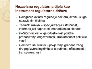 Nezavisna regulatorna tijela kao
instrument regulatorne države
 Delegacija ovlasti regulacije sektora javnih usluga
  nezavisnim tijelima
 Tehnički razlozi – specijalizacija i stručnost,
  informacijski kapaciteti, menadžerska sloboda
 Politički razlozi – vjerodostojnost politike,
  prebacivanje odgovornosti, kratkoročnost političke
  vlasti
 Demokratski razlozi – povjerenje građana zbog
  drugog izvora legitimiteta (stručnost, efikasnost) i
  transparentnosti
 