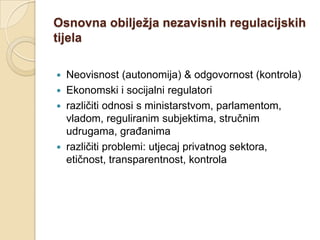 Osnovna obilježja nezavisnih regulacijskih
tijela

   Neovisnost (autonomija) & odgovornost (kontrola)
   Ekonomski i socijalni regulatori
   različiti odnosi s ministarstvom, parlamentom,
    vladom, reguliranim subjektima, stručnim
    udrugama, građanima
   različiti problemi: utjecaj privatnog sektora,
    etičnost, transparentnost, kontrola
 