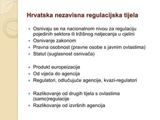 Hrvatska nezavisna regulacijska tijela

 Osnivaju se na nacionalnom nivou za regulaciju
  pojedinih sektora ili tržišnog natjecanja u cjelini
 Osnivanje zakonom
 Pravna osobnost (pravne osobe s javnim ovlastima)
 Statut (suglasnost osnivača)


 Produkt europeizacije
 Od vijeća do agencija
 Regulatori, odlučujuće agencije, kvazi-regulatori


 Razlikovanje od drugih tijela s ovlastima
  (samo)regulacije
 Razlikovanje od izvršnih agencija
 
