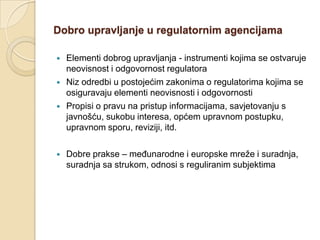 Dobro upravljanje u regulatornim agencijama

   Elementi dobrog upravljanja - instrumenti kojima se ostvaruje
    neovisnost i odgovornost regulatora
   Niz odredbi u postojećim zakonima o regulatorima kojima se
    osiguravaju elementi neovisnosti i odgovornosti
   Propisi o pravu na pristup informacijama, savjetovanju s
    javnošću, sukobu interesa, općem upravnom postupku,
    upravnom sporu, reviziji, itd.

   Dobre prakse – međunarodne i europske mreže i suradnja,
    suradnja sa strukom, odnosi s reguliranim subjektima
 