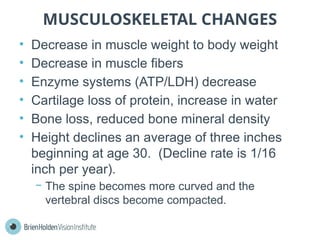 MUSCULOSKELETAL CHANGES
• Decrease in muscle weight to body weight
• Decrease in muscle fibers
• Enzyme systems (ATP/LDH) decrease
• Cartilage loss of protein, increase in water
• Bone loss, reduced bone mineral density
• Height declines an average of three inches
beginning at age 30. (Decline rate is 1/16
inch per year).
− The spine becomes more curved and the
vertebral discs become compacted.
 