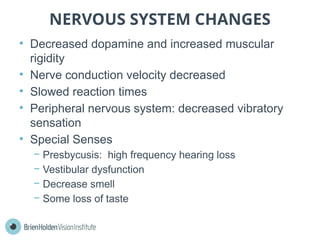 NERVOUS SYSTEM CHANGES
• Decreased dopamine and increased muscular
rigidity
• Nerve conduction velocity decreased
• Slowed reaction times
• Peripheral nervous system: decreased vibratory
sensation
• Special Senses
− Presbycusis: high frequency hearing loss
− Vestibular dysfunction
− Decrease smell
− Some loss of taste
 