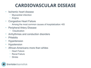 CARDIOVASCULAR DISEASE
• Ischemic heart disease
− Myocardial infarction
− Angina
• Congestive Heart Failure
− Among the most common causes of hospitalization >65
• Peripheral Artery Disease
− Claudication
• Arrhythmias and conduction disorders
• Phlebitis
• Hypertension
• Hypotension
• African-Americans more than whites
− Heart Failure
− Renal Failure
− Stroke
 