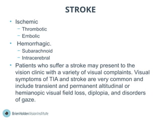 STROKE
• Ischemic
− Thrombotic
− Embolic
• Hemorrhagic.
− Subarachnoid
− Intracerebral
• Patients who suffer a stroke may present to the
vision clinic with a variety of visual complaints. Visual
symptoms of TIA and stroke are very common and
include transient and permanent altitudinal or
hemianopic visual field loss, diplopia, and disorders
of gaze.
 