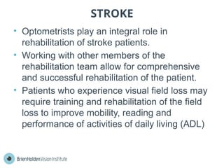 STROKE
• Optometrists play an integral role in
rehabilitation of stroke patients.
• Working with other members of the
rehabilitation team allow for comprehensive
and successful rehabilitation of the patient.
• Patients who experience visual field loss may
require training and rehabilitation of the field
loss to improve mobility, reading and
performance of activities of daily living (ADL)
 