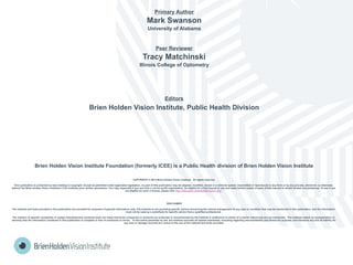 Primary Author
Mark Swanson
University of Alabama
Peer Reviewer
Tracy Matchinski
Illinois College of Optometry
Editors
Brien Holden Vision Institute, Public Health Division
Brien Holden Vision Institute Foundation (formerly ICEE) is a Public Health division of Brien Holden Vision Institute
COPYRIGHT © 2013 Brien Holden Vision Institute. All rights reserved.
This publication is protected by laws relating to copyright. Except as permitted under applicable legislation, no part of this publication may be adapted, modified, stored in a retrieval system, transmitted or reproduced in any form or by any process, electronic or otherwise,
without the Brien Holden Vision Institute’s (The institute) prior written permission. You may, especially if you are from a not-for-profit organisation, be eligible for a free license to use and make limited copies of parts of this manual in certain limited circumstances. To see if you
are eligible for such a license, please visit http://education.brienholdenvision.org/ .
DISCLAIMER
The material and tools provided in this publication are provided for purposes of general information only. The Institute is not providing specific advice concerning the clinical management of any case or condition that may be mentioned in this publication, and the information
must not be used as a substitute for specific advice from a qualified professional.
The mention of specific companies or certain manufacturers’ products does not imply that those companies or products are endorsed or recommended by the Institute in preference to others of a similar nature that are not mentioned. The Institute makes no representation or
warranty that the information contained in this publication is complete or free of omissions or errors. To the extent permitted by law, the Institute excludes all implied warranties, including regarding merchantability and fitness for purpose, and disclaims any and all liability for
any loss or damage incurred as a result of the use of the material and tools provided.
 