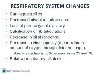 RESPIRATORY SYSTEM CHANGES
• Cartilage calcifies
• Decreased alveolar surface area
• Loss of parenchymal elasticity
• Calciﬁcation of rib articulations
• Decrease in cilial response
• Decrease in vital capacity (the maximum
amount of oxygen brought into the lungs).
− Average decline is 50% between ages 25 and 70.
• Relative respiratory alkalosis
 