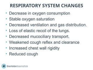 RESPIRATORY SYSTEM CHANGES
• Decrease in oxygen consumption
• Stable oxygen saturation
• Decreased ventilation and gas distribution.
• Loss of elastic recoil of the lungs.
• Decreased mucociliary transport.
• Weakened cough reflex and clearance
• Increased chest wall rigidity
• Reduced cough
 