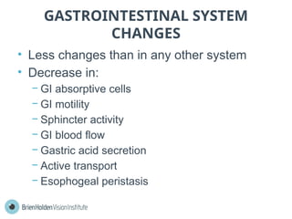 GASTROINTESTINAL SYSTEM
CHANGES
• Less changes than in any other system
• Decrease in:
− GI absorptive cells
− GI motility
− Sphincter activity
− GI blood flow
− Gastric acid secretion
− Active transport
− Esophogeal peristasis
 