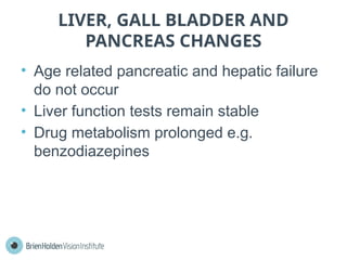 LIVER, GALL BLADDER AND
PANCREAS CHANGES
• Age related pancreatic and hepatic failure
do not occur
• Liver function tests remain stable
• Drug metabolism prolonged e.g.
benzodiazepines
 