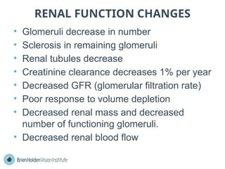 RENAL FUNCTION CHANGES
• Glomeruli decrease in number
• Sclerosis in remaining glomeruli
• Renal tubules decrease
• Creatinine clearance decreases 1% per year
• Decreased GFR (glomerular filtration rate)
• Poor response to volume depletion
• Decreased renal mass and decreased
number of functioning glomeruli.
• Decreased renal blood flow
 