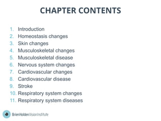 CHAPTER CONTENTS
1. Introduction
2. Homeostasis changes
3. Skin changes
4. Musculoskeletal changes
5. Musculoskeletal disease
6. Nervous system changes
7. Cardiovascular changes
8. Cardiovascular disease
9. Stroke
10. Respiratory system changes
11. Respiratory system diseases
 