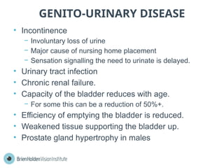 GENITO-URINARY DISEASE
• Incontinence
− Involuntary loss of urine
− Major cause of nursing home placement
− Sensation signalling the need to urinate is delayed.
• Urinary tract infection
• Chronic renal failure.
• Capacity of the bladder reduces with age.
− For some this can be a reduction of 50%+.
• Efficiency of emptying the bladder is reduced.
• Weakened tissue supporting the bladder up.
• Prostate gland hypertrophy in males
 
