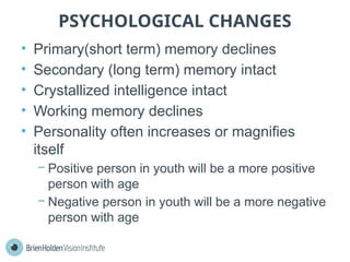 PSYCHOLOGICAL CHANGES
• Primary(short term) memory declines
• Secondary (long term) memory intact
• Crystallized intelligence intact
• Working memory declines
• Personality often increases or magnifies
itself
− Positive person in youth will be a more positive
person with age
− Negative person in youth will be a more negative
person with age
 