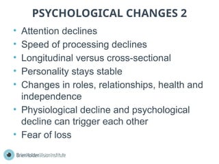 PSYCHOLOGICAL CHANGES 2
• Attention declines
• Speed of processing declines
• Longitudinal versus cross-sectional
• Personality stays stable
• Changes in roles, relationships, health and
independence
• Physiological decline and psychological
decline can trigger each other
• Fear of loss
 