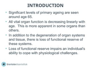 INTRODUCTION
• Significant levels of primary ageing are seen
around age 65.
• All vital organ function is decreasing linearly with
age. This is more apparent in some organs than
others.
• In addition to the degeneration of organ systems
and tissue, there is loss of functional reserve of
these systems.
• Loss of functional reserve impairs an individual’s
ability to cope with physiological challenges.
 
