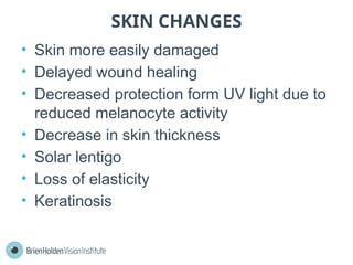 SKIN CHANGES
• Skin more easily damaged
• Delayed wound healing
• Decreased protection form UV light due to
reduced melanocyte activity
• Decrease in skin thickness
• Solar lentigo
• Loss of elasticity
• Keratinosis
 