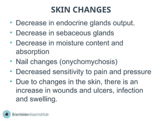 SKIN CHANGES
• Decrease in endocrine glands output.
• Decrease in sebaceous glands
• Decrease in moisture content and
absorption
• Nail changes (onychomychosis)
• Decreased sensitivity to pain and pressure
• Due to changes in the skin, there is an
increase in wounds and ulcers, infection
and swelling.
 