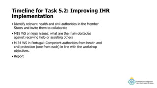 • Identify relevant health and civil authorities in the Member
States and invite them to collaborate
• M18 WS on legal issues: what are the main obstacles
against receiving help or assisting others
• M 34 WS in Portugal: Competent authorities from health and
civil protection (one from each) in line with the workshop
objectives.
• Report
Timeline for Task 5.2: Improving IHR
implementation
 