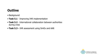 • Background
• Task 5.1 - Improving IHR implementation
• Task 5.2 - International collaboration between authorities
during crisis
• Task 5.3 - IHR assessment using SimEx and AAR
Outline
 