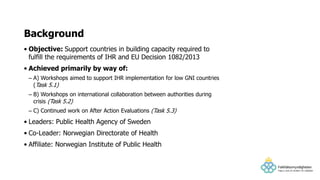 • Objective: Support countries in building capacity required to
fulfill the requirements of IHR and EU Decision 1082/2013
• Achieved primarily by way of:
– A) Workshops aimed to support IHR implementation for low GNI countries
(Task 5.1)
– B) Workshops on international collaboration between authorities during
crisis (Task 5.2)
– C) Continued work on After Action Evaluations (Task 5.3)
• Leaders: Public Health Agency of Sweden
• Co-Leader: Norwegian Directorate of Health
• Affiliate: Norwegian Institute of Public Health
Background
 
