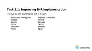 • Twelve low GNI countries are part of the WP:
Task 5.1: Improving IHR implementation
Bosnia and Herzegovina
Croatia
Greece
Latvia
Lithuania
Malta
Republic of Moldova
Poland
Portugal
Serbia
Slovenia
Spain
 