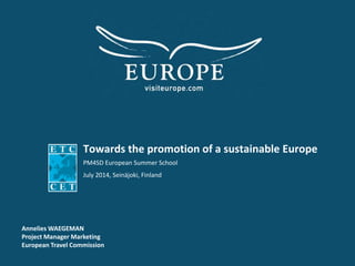 Towards the promotion of a sustainable Europe
PM4SD European Summer School
July 2014, Seinäjoki, Finland
Annelies WAEGEMAN
Project Manager Marketing
European Travel Commission
 