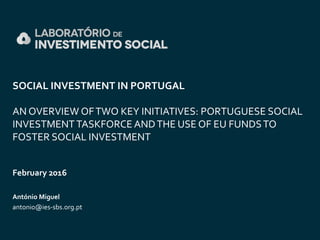 SOCIAL INVESTMENT IN PORTUGAL
AN OVERVIEW OFTWO KEY INITIATIVES: PORTUGUESE SOCIAL
INVESTMENT TASKFORCE ANDTHE USE OF EU FUNDSTO
FOSTER SOCIAL INVESTMENT
February 2016
António Miguel
antonio@ies-sbs.org.pt
 
