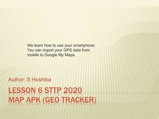 LESSON 6 STTP 2020
MAP APK (GEO TRACKER)
Author: S Hoshiba
We learn how to use your smartphone.
You can import your GPS data from
mobile to Google My Maps.
 