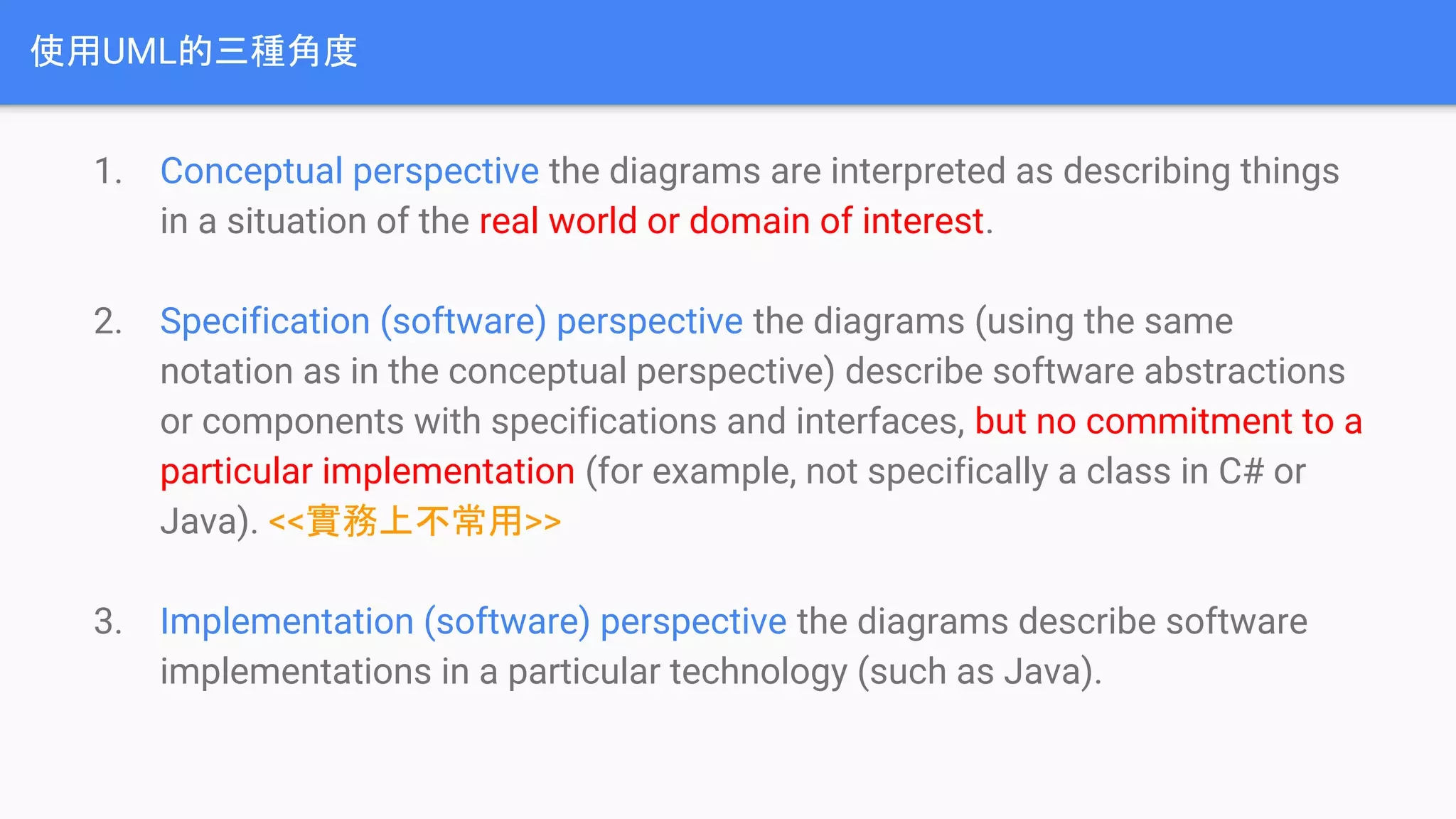 使用UML的三種角度
1. Conceptual perspective the diagrams are interpreted as describing things
in a situation of the real world or domain of interest.
2. Specification (software) perspective the diagrams (using the same
notation as in the conceptual perspective) describe software abstractions
or components with specifications and interfaces, but no commitment to a
particular implementation (for example, not specifically a class in C# or
Java). <<實務上不常用>>
3. Implementation (software) perspective the diagrams describe software
implementations in a particular technology (such as Java).
 