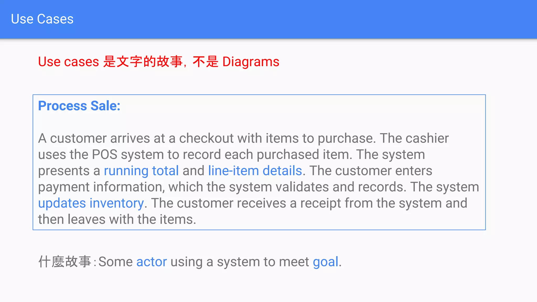 Use Cases
Use cases 是文字的故事，不是 Diagrams
Process Sale:
A customer arrives at a checkout with items to purchase. The cashier
uses the POS system to record each purchased item. The system
presents a running total and line-item details. The customer enters
payment information, which the system validates and records. The system
updates inventory. The customer receives a receipt from the system and
then leaves with the items.
什麼故事：Some actor using a system to meet goal.
 
