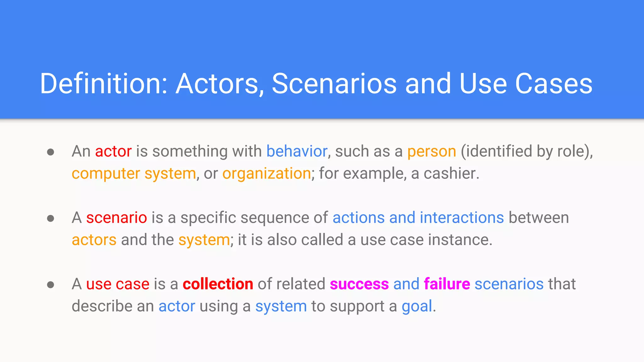 Definition: Actors, Scenarios and Use Cases
● An actor is something with behavior, such as a person (identified by role),
computer system, or organization; for example, a cashier.
● A scenario is a specific sequence of actions and interactions between
actors and the system; it is also called a use case instance.
● A use case is a collection of related success and failure scenarios that
describe an actor using a system to support a goal.
 