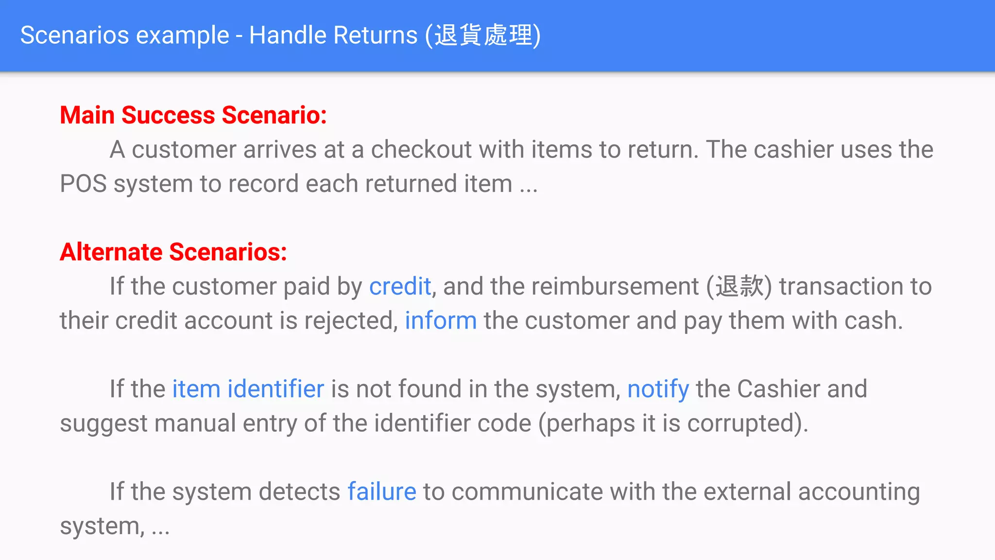 Scenarios example - Handle Returns (退貨處理)
Main Success Scenario:
A customer arrives at a checkout with items to return. The cashier uses the
POS system to record each returned item ...
Alternate Scenarios:
If the customer paid by credit, and the reimbursement (退款) transaction to
their credit account is rejected, inform the customer and pay them with cash.
If the item identifier is not found in the system, notify the Cashier and
suggest manual entry of the identifier code (perhaps it is corrupted).
If the system detects failure to communicate with the external accounting
system, ...
 
