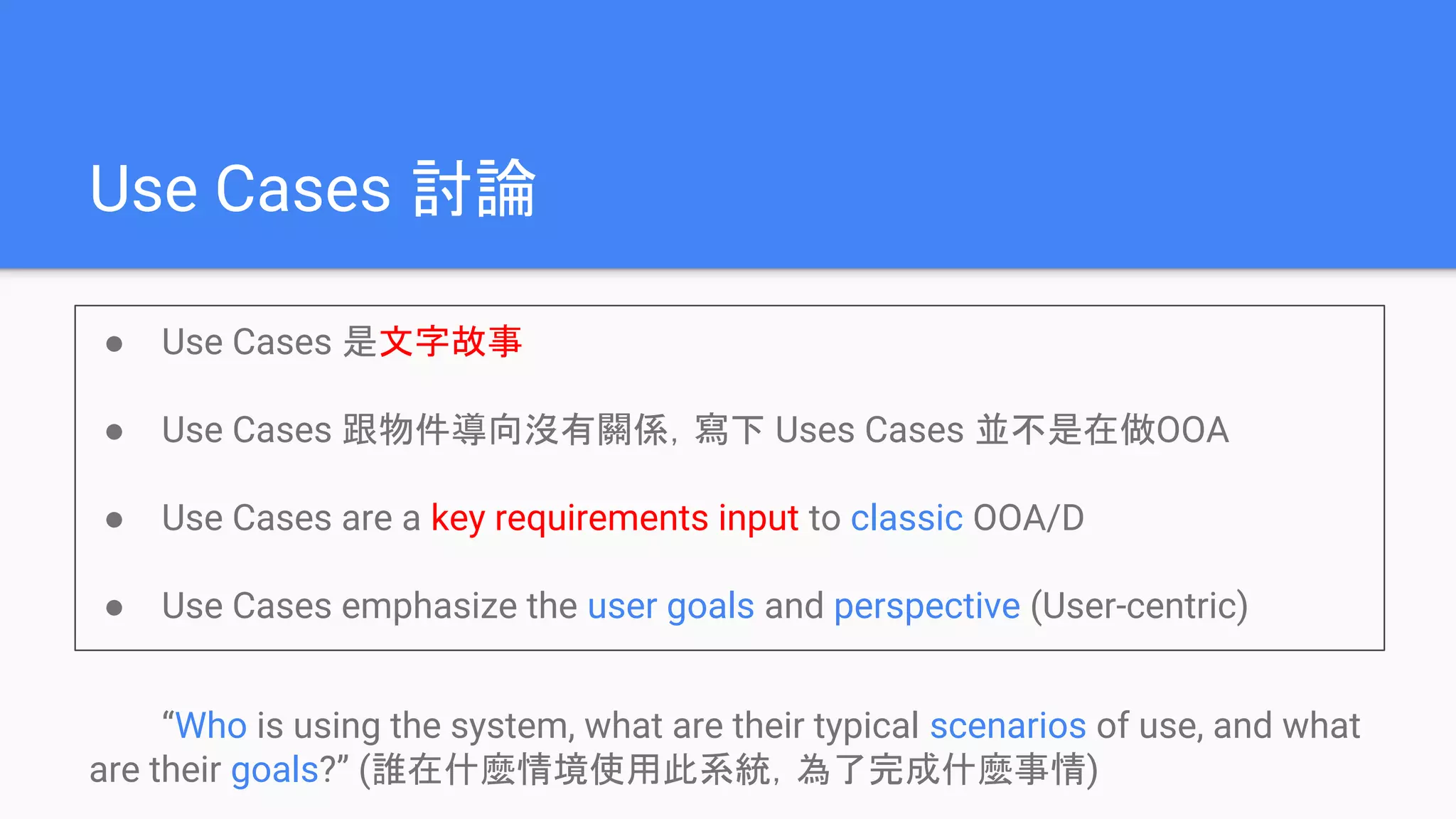 Use Cases 討論
● Use Cases 是文字故事
● Use Cases 跟物件導向沒有關係，寫下 Uses Cases 並不是在做OOA
● Use Cases are a key requirements input to classic OOA/D
● Use Cases emphasize the user goals and perspective (User-centric)
“Who is using the system, what are their typical scenarios of use, and what
are their goals?” (誰在什麼情境使用此系統，為了完成什麼事情)
 