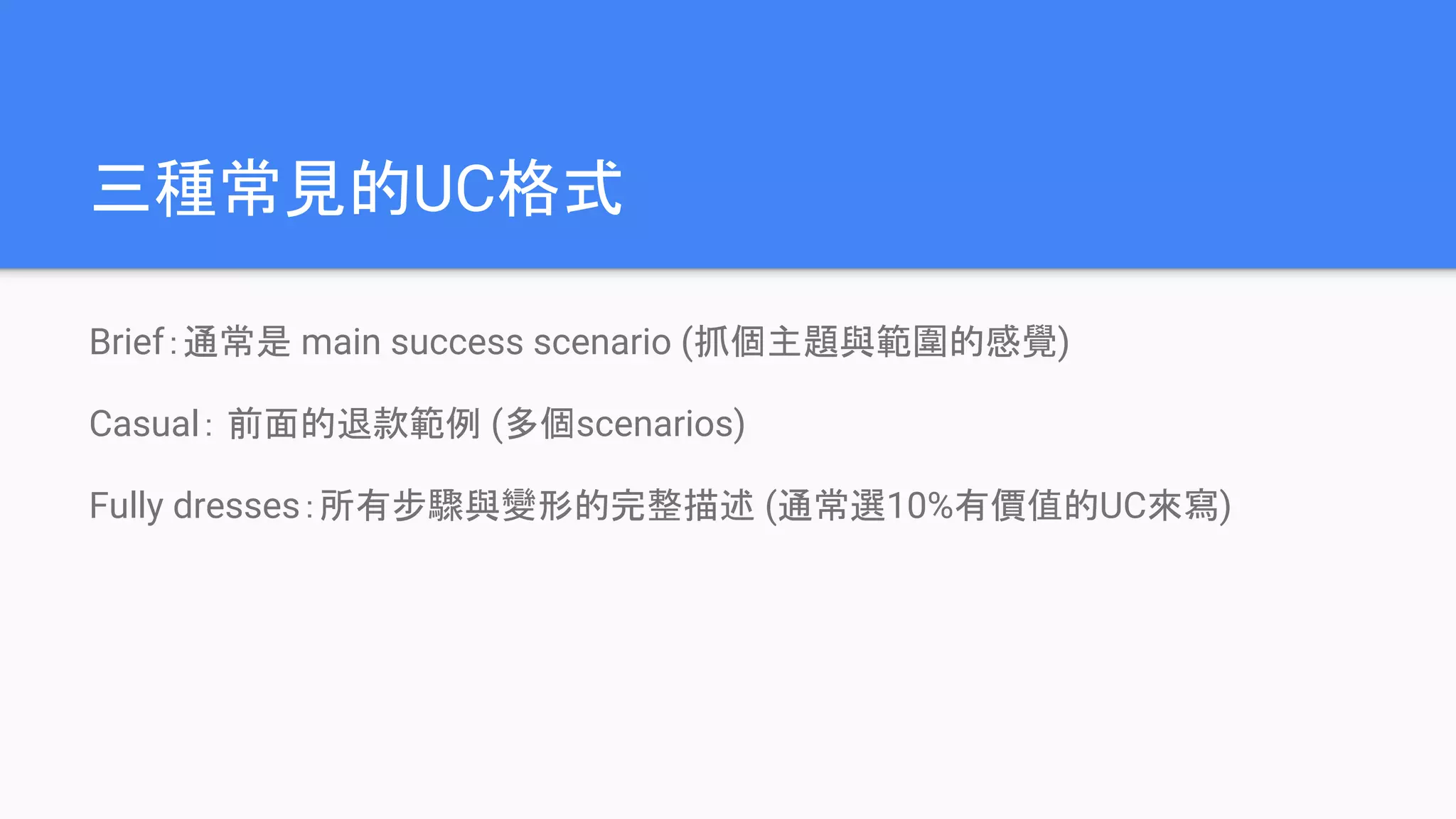 三種常見的UC格式
Brief：通常是 main success scenario (抓個主題與範圍的感覺)
Casual： 前面的退款範例 (多個scenarios)
Fully dresses：所有步驟與變形的完整描述 (通常選10%有價值的UC來寫)
 