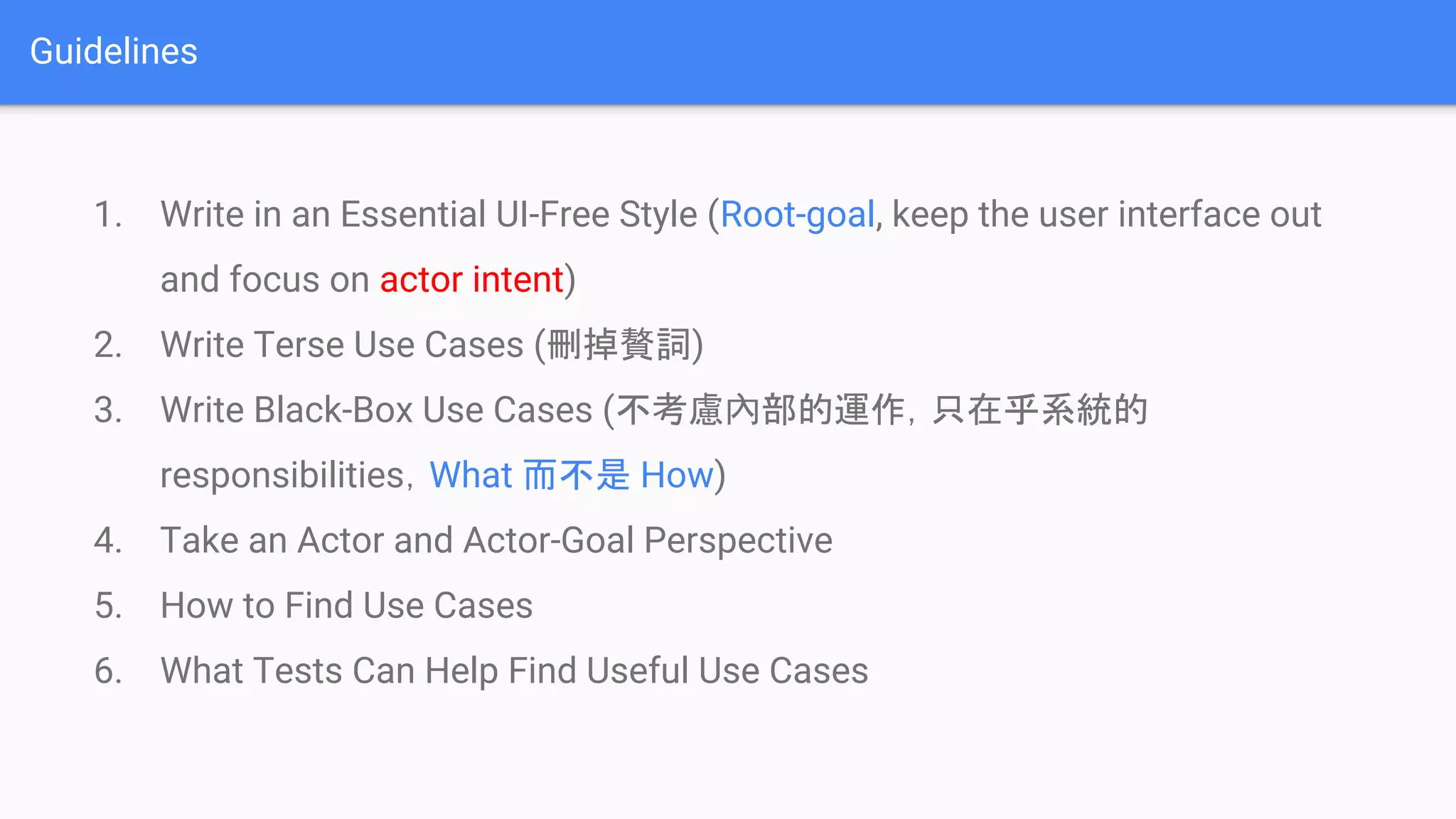 Guidelines
1. Write in an Essential UI-Free Style (Root-goal, keep the user interface out
and focus on actor intent)
2. Write Terse Use Cases (刪掉贅詞)
3. Write Black-Box Use Cases (不考慮內部的運作，只在乎系統的
responsibilities，What 而不是 How)
4. Take an Actor and Actor-Goal Perspective
5. How to Find Use Cases
6. What Tests Can Help Find Useful Use Cases
 