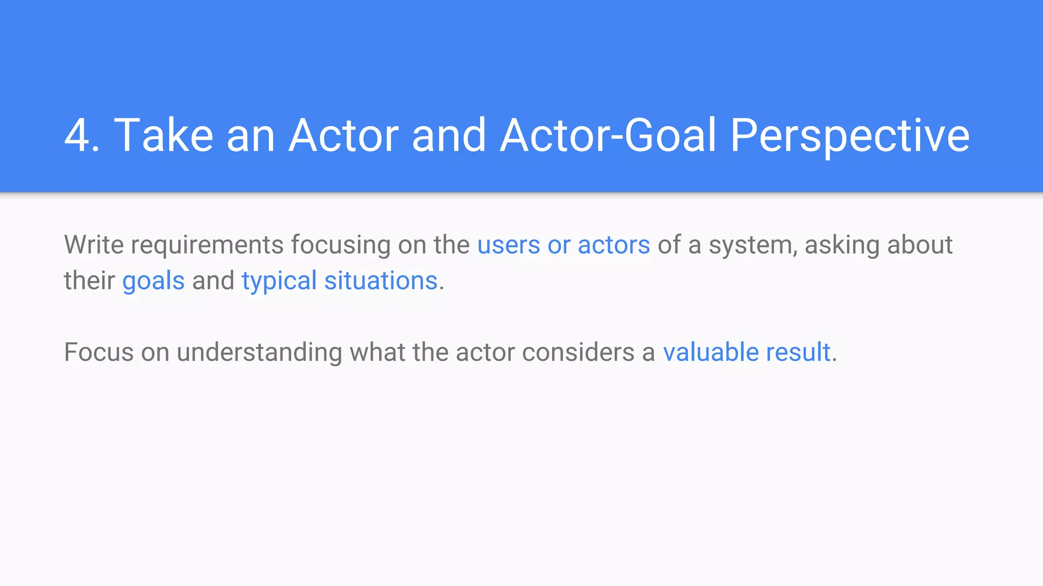 4. Take an Actor and Actor-Goal Perspective
Write requirements focusing on the users or actors of a system, asking about
their goals and typical situations.
Focus on understanding what the actor considers a valuable result.
 