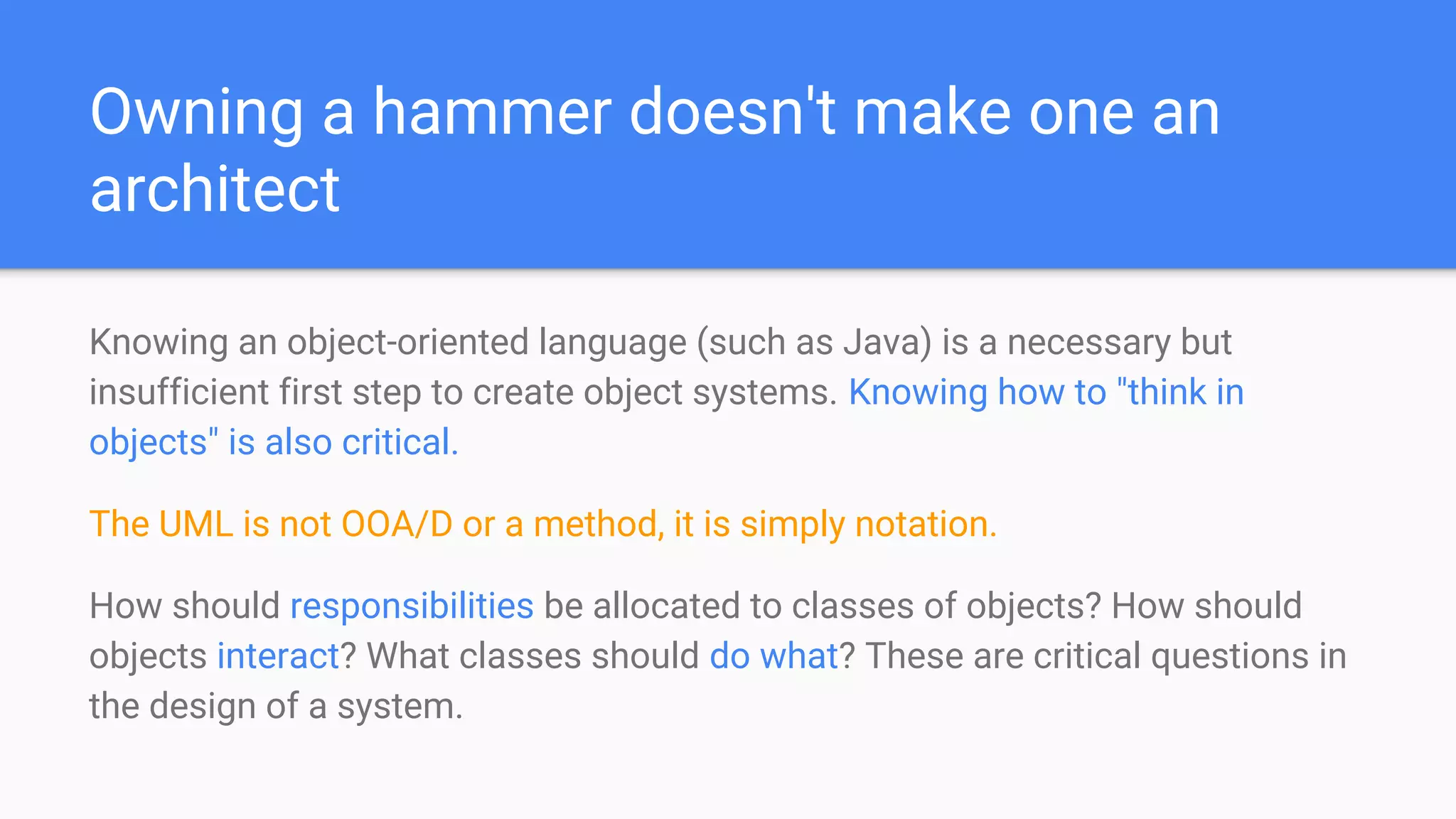 Owning a hammer doesn't make one an
architect
Knowing an object-oriented language (such as Java) is a necessary but
insufficient first step to create object systems. Knowing how to "think in
objects" is also critical.
The UML is not OOA/D or a method, it is simply notation.
How should responsibilities be allocated to classes of objects? How should
objects interact? What classes should do what? These are critical questions in
the design of a system.
 