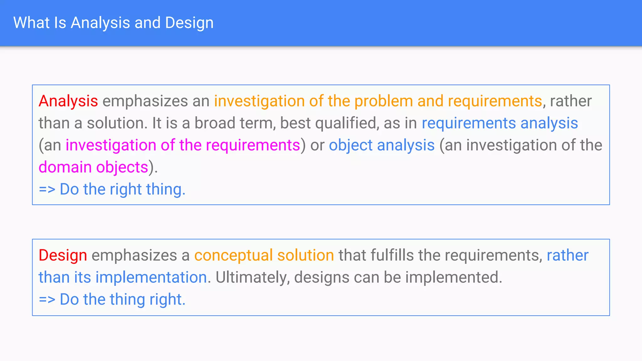 What Is Analysis and Design
Design emphasizes a conceptual solution that fulfills the requirements, rather
than its implementation. Ultimately, designs can be implemented.
=> Do the thing right.
Analysis emphasizes an investigation of the problem and requirements, rather
than a solution. It is a broad term, best qualified, as in requirements analysis
(an investigation of the requirements) or object analysis (an investigation of the
domain objects).
=> Do the right thing.
 