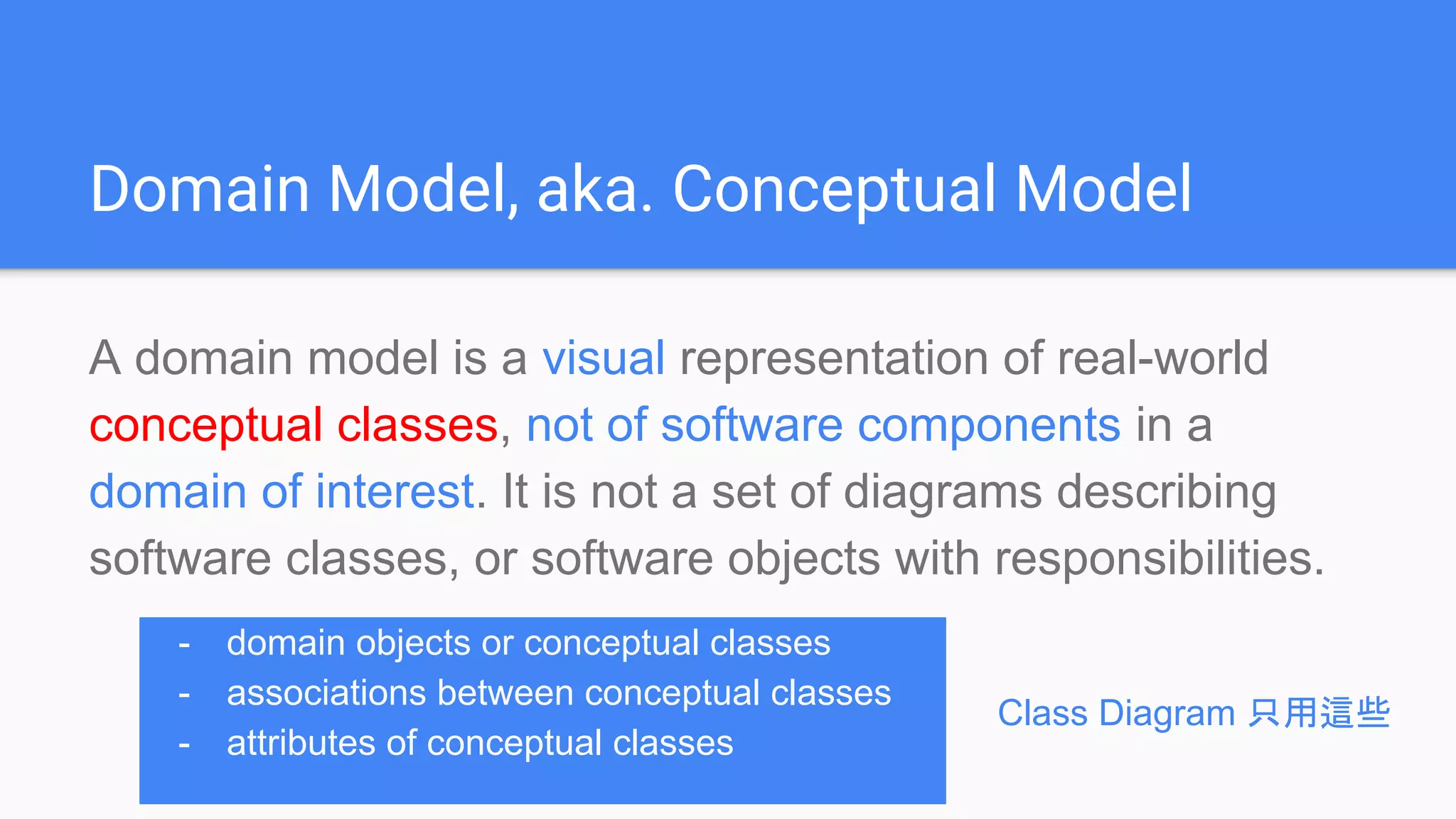Domain Model, aka. Conceptual Model
A domain model is a visual representation of real-world
conceptual classes, not of software components in a
domain of interest. It is not a set of diagrams describing
software classes, or software objects with responsibilities.
- domain objects or conceptual classes
- associations between conceptual classes
- attributes of conceptual classes
Class Diagram 只用這些
 
