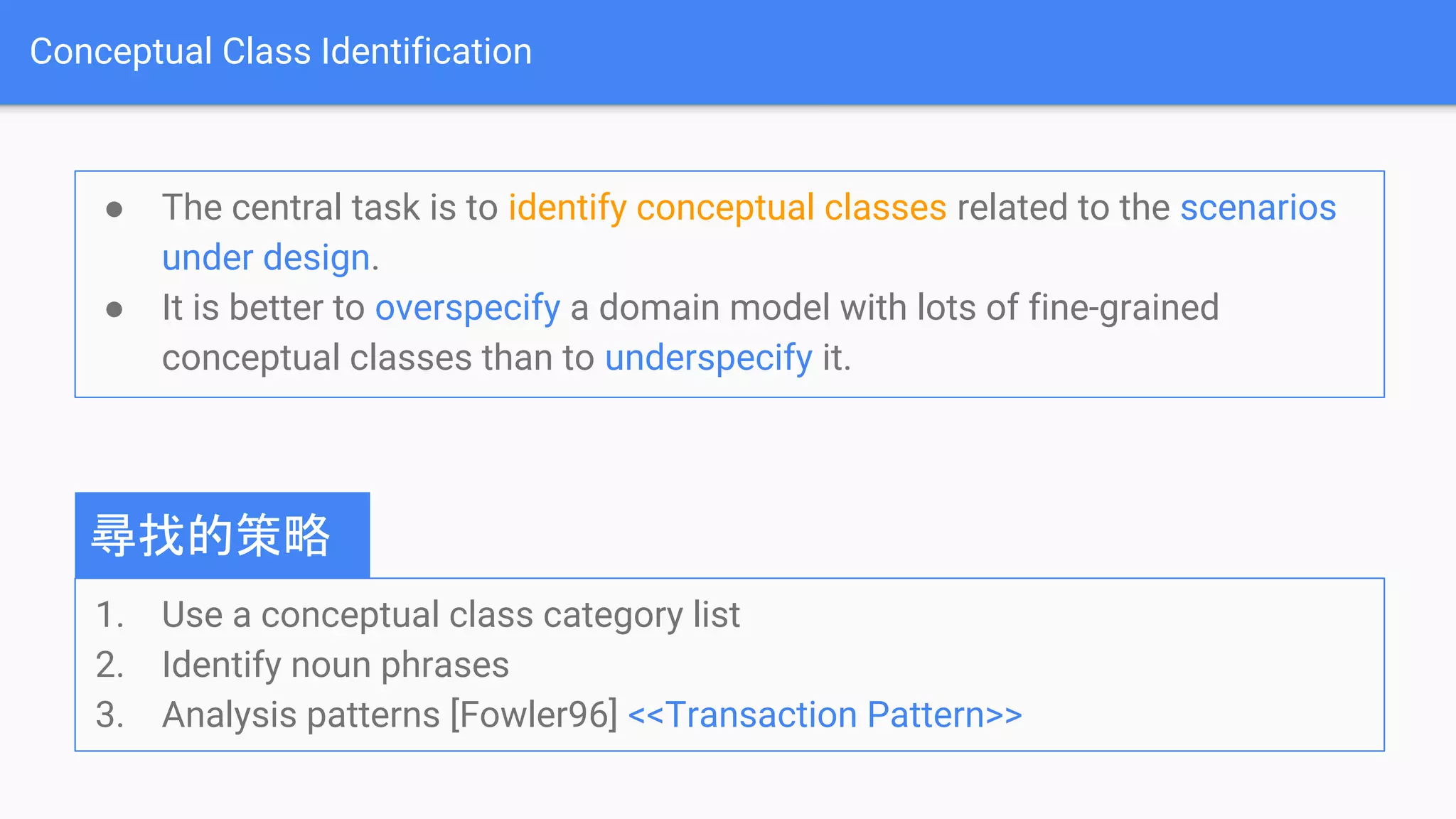 Conceptual Class Identification
● The central task is to identify conceptual classes related to the scenarios
under design.
● It is better to overspecify a domain model with lots of fine-grained
conceptual classes than to underspecify it.
1. Use a conceptual class category list
2. Identify noun phrases
3. Analysis patterns [Fowler96] <<Transaction Pattern>>
尋找的策略
 