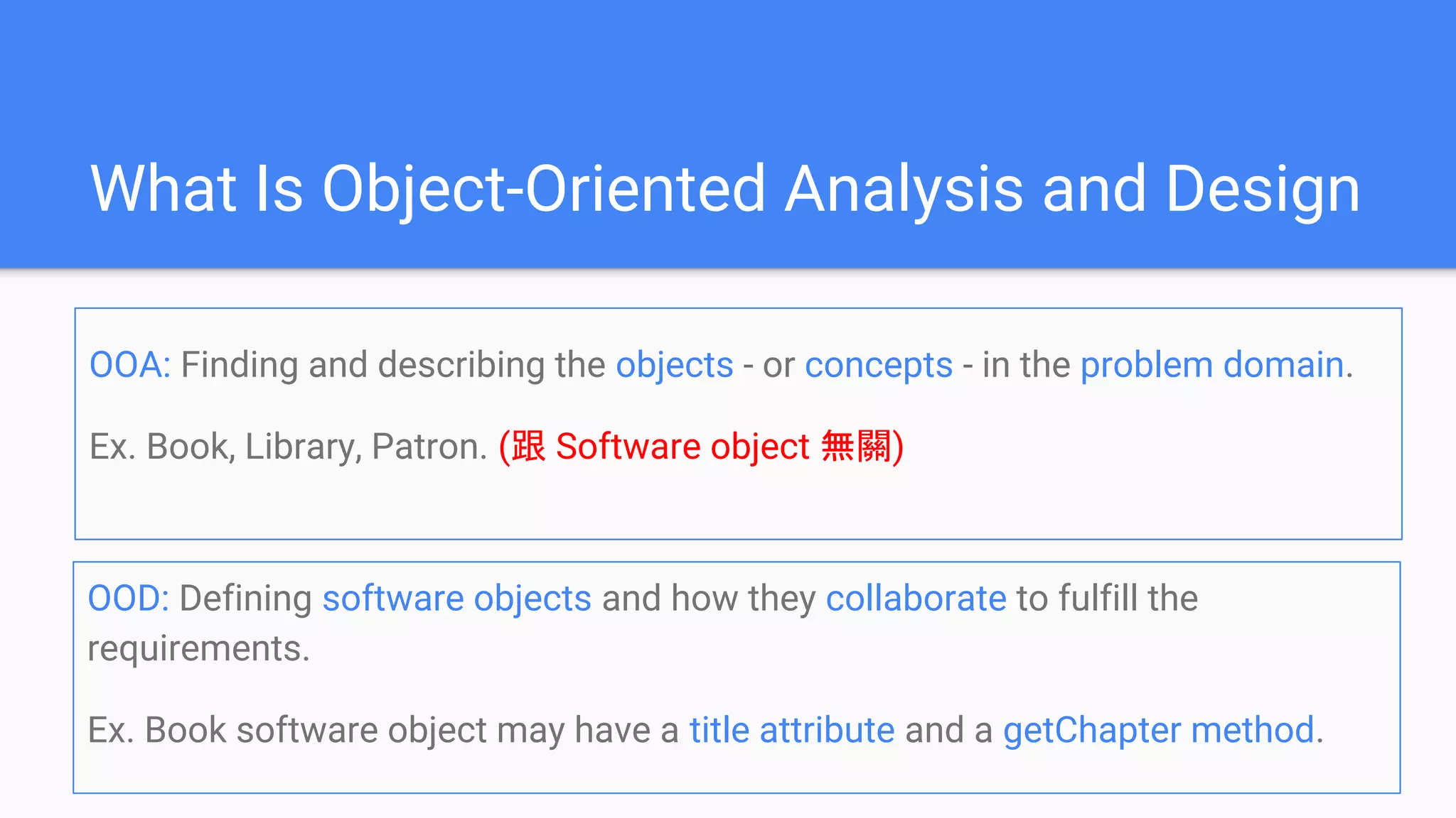 What Is Object-Oriented Analysis and Design
OOD: Defining software objects and how they collaborate to fulfill the
requirements.
Ex. Book software object may have a title attribute and a getChapter method.
OOA: Finding and describing the objects - or concepts - in the problem domain.
Ex. Book, Library, Patron. (跟 Software object 無關)
 