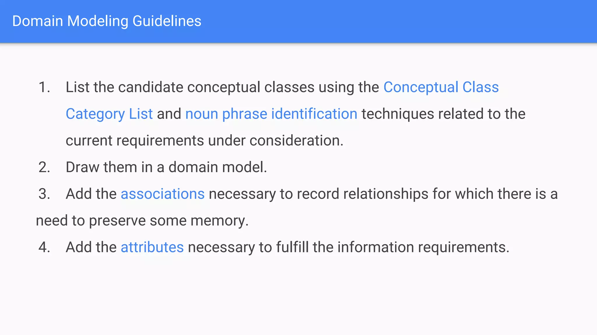 Domain Modeling Guidelines
1. List the candidate conceptual classes using the Conceptual Class
Category List and noun phrase identification techniques related to the
current requirements under consideration.
2. Draw them in a domain model.
3. Add the associations necessary to record relationships for which there is a
need to preserve some memory.
4. Add the attributes necessary to fulfill the information requirements.
 