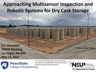 Approaching Multisensor Inspection and
Robotic Systems for Dry Cask Storage
ISFSI at Palo Verde
1
C.J. Lissenden
SFWST Meeting
Las Vegas, Nevada
May 23, 2017
This research is being performed using funding
received from the DOE Office of Nuclear Energy's
Nuclear Energy University Programs.
 