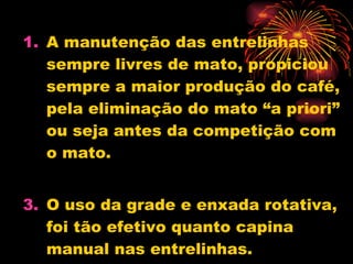 A manutenção das entrelinhas sempre livres de mato, propiciou sempre a maior produção do café, pela eliminação do mato “a priori” ou seja antes da competição com o mato.  O uso da grade e enxada rotativa, foi tão efetivo quanto capina manual nas entrelinhas. 